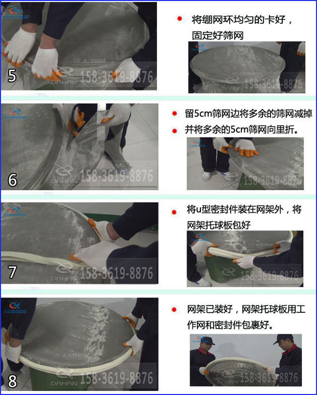 第五步：將旋振篩繃網(wǎng)環(huán)均勻的卡好固定好篩網(wǎng)第六步：留5cm篩網(wǎng)邊將多余的篩網(wǎng)減掉，并將多余的5cm篩網(wǎng)向里折第七步：將u型密封件裝在網(wǎng)架外，將網(wǎng)架托球板包好第八步：網(wǎng)架已裝好，網(wǎng)架托球板用工作網(wǎng)和密封件包裹好。