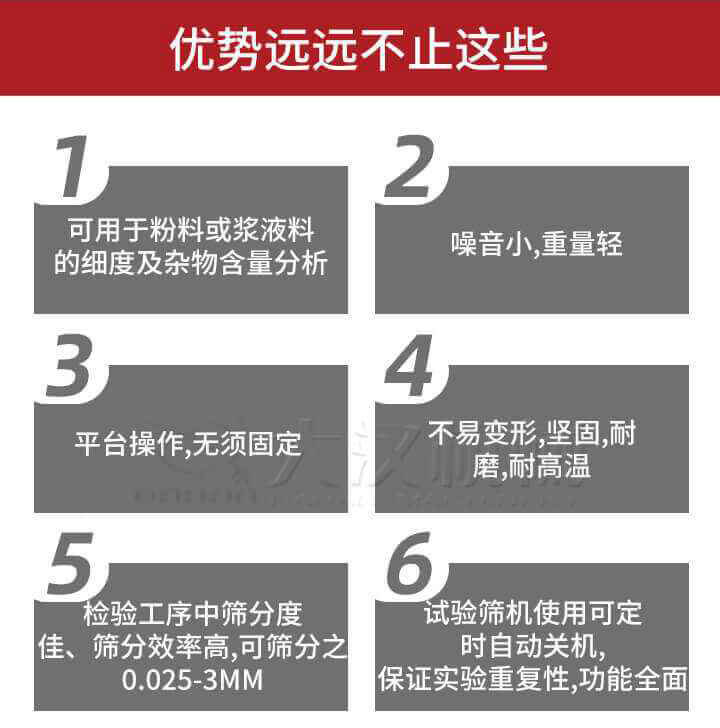 試驗篩優(yōu)勢：1，可用于粉料或漿液料的細度及雜物含量分析。2，噪音小，重量輕。3，平臺操作，無須固定。4，不易變形，堅固，耐磨，耐高溫。5，檢驗工序中篩分度佳，篩分效率高，可篩分之0.025-3MM6，試驗篩機使用可定時自動關機保證實驗重復性，功能全面。