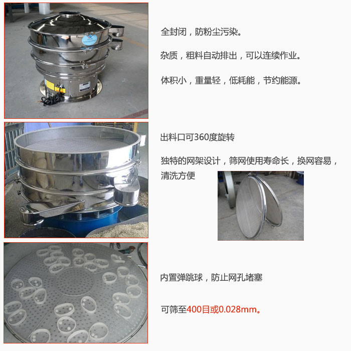 800型全不銹鋼振動篩特點(diǎn)：全封閉，放粉塵污染。雜質(zhì)，粗料自動排出可以連續(xù)作業(yè)。出料口可360度旋轉(zhuǎn)，獨(dú)特的網(wǎng)架設(shè)計(jì)篩網(wǎng)使用壽命長換網(wǎng)容易清洗方便。內(nèi)置彈跳球，防止網(wǎng)孔堵塞。可篩至400目或0。028mm。雜質(zhì)粗料自動排出，可以連續(xù)作業(yè)，體積小，重量輕，低耗能，節(jié)約能源。